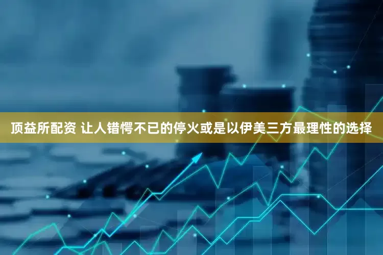 顶益所配资 让人错愕不已的停火或是以伊美三方最理性的选择