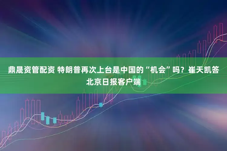 鼎晟资管配资 特朗普再次上台是中国的“机会”吗？崔天凯答北京日报客户端
