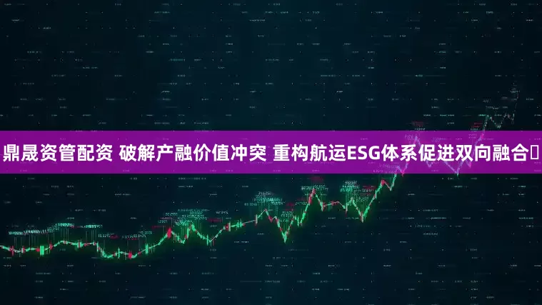 鼎晟资管配资 破解产融价值冲突 重构航运ESG体系促进双向融合​